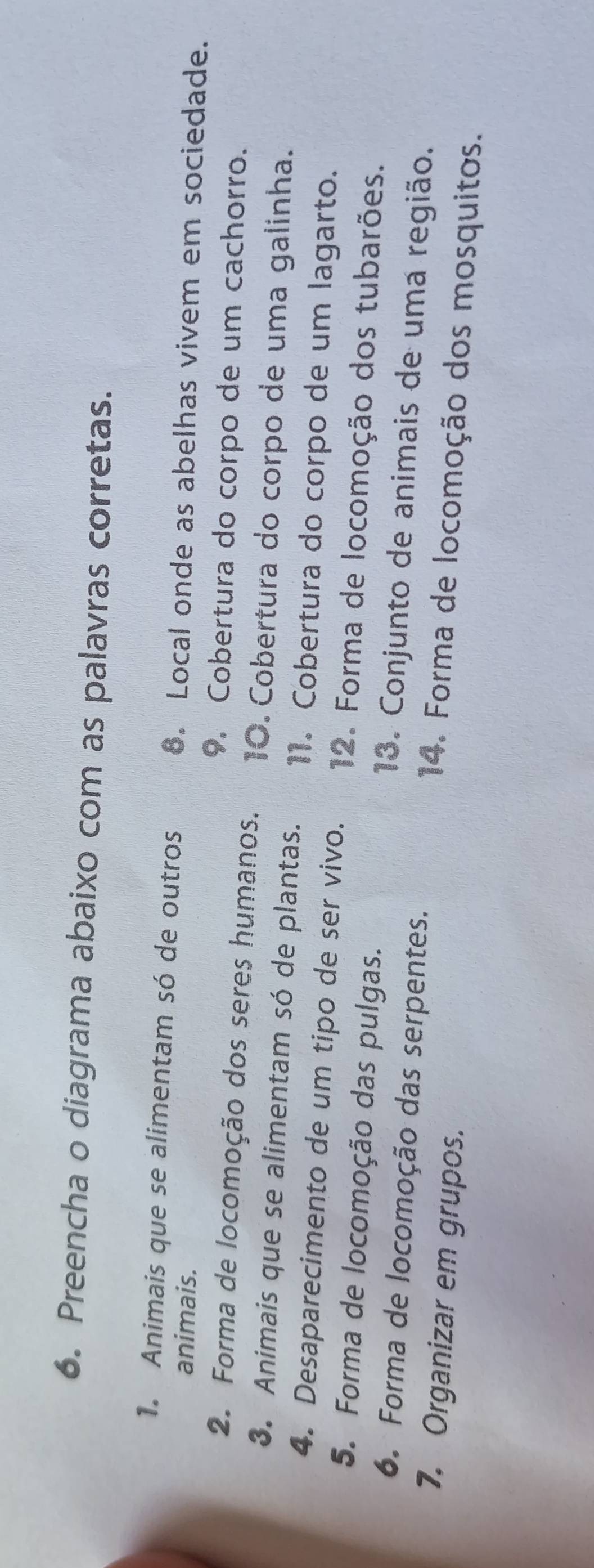 Preencha o diagrama abaixo com as palavras corretas. 
1. Animais que se alimentam só de outros 6. Local onde as abelhas vivem em sociedade. 
animais. 
9. Cobertura do corpo de um cachorro. 
2. Forma de locomoção dos seres humanos. 10. Cobertura do corpo de uma galinha. 
3. Animais que se alimentam só de plantas. 11. Cobertura do corpo de um lagarto. 
4. Desaparecimento de um tipo de ser vivo. 12. Forma de locomoção dos tubarões. 
5. Forma de locomoção das pulgas. 13. Conjunto de animais de uma região. 
6. Forma de locomoção das serpentes. 14. Forma de locomoção dos mosquitos. 
7. Organizar em grupos.