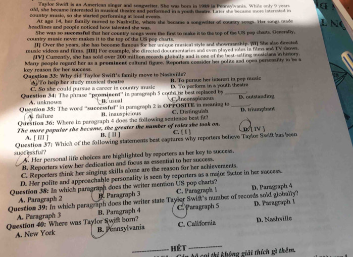 Taylor Swift is an American singer and songwriter. She was born in 1989 in Pennsylvania. While only 9 years
old, she became interested in musical theatre and performed in a youth theatre. Later she became more interested in
country music, so she started performing at local events. L N
At age 14, her family moved to Nashville, where she became a songwriter of country songs. Her songs made
headlines and people noticed how talented she was.
She was so successful that her country songs were the first to make it to the top of the US pop charts. Generally,
country music never makes it to the top of the US pop charts.
[I] Over the years, she has become famous for her unique musical style and showmanship. [II] She also directed
music videos and films. [III] For example, she directed documentaries and even played roles in films and TV shows.
[IV] Currently, she has sold over 200 million records globally and is one of the best-selling musicians in history.
Many people regard her as a prominent cultural figure. Reporters consider her polite and open personality to be a
key reason for her success.
Question 33: Why did Taylor Swift's family move to Nashville?
A. To help her study musical theatre B. To pursue her interest in pop music
19
C. So she could pursue a career in country music D. To perform in a youth theatre
Question 34: The phrase “prominent” in paragraph 5 could be best replaced by _.
A. unknown B. usual C inconspicuous D. outstanding
Question 35: The word “successful” in paragraph 2 is OPPOSITE in meaning to _.
A. failure B. inauspicious C. Distinguish D. triumphant
Question 36: Where in paragraph 4 does the following sentence best fit?
The more popular she became, the greater the number of roles she took on. D. [ IV ]
A. [ III ] B. [ Ⅱ] C. [ Ⅰ ]
Question 37: Which of the following statements best captures why reporters believe Taylor Swift has been
successful?
A. Her personal life choices are highlighted by reporters as her key to success.
B. Reporters view her dedication and focus as essential to her success.
C. Reporters think her singing skills alone are the reason for her achievements.
D. Her polite and approachable personality is seen by reporters as a major factor in her success.
Question 38: In which paragraph does the writer mention US pop charts?
Question 39: In which paragraph does the writer state Taylor Swift’s number of records sold globally? A. Paragraph 2 B. Paragraph 3 C. Paragraph 1 D. Paragraph 4
A. Paragraph 3 B. Paragraph 4 C. Paragraph 5 D. Paragraph l
Question 40: Where was Taylor Swift born?
A. New York B. Pennsylvania C. California D. Nashville
_hét_
Cán bộ cọi thị không giải thích gì thêm.