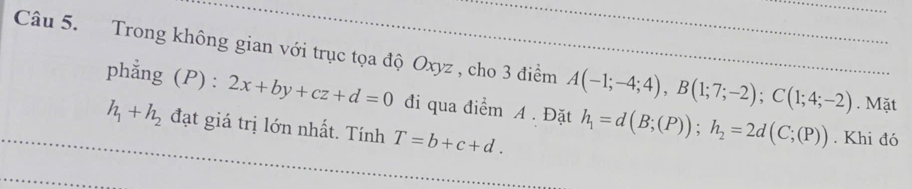 Trong không gian với trục tọa độ Oxyz , cho 3 điểm A(-1;-4;4), B(1;7;-2); C(1;4;-2). Mặt 
phẳng (P) : 2x+by+cz+d=0 đi qua điểm A. Đặt h_1=d(B;(P)); h_2=2d(C;(P)). Khi đó
h_1+h_2 đạt giá trị lớn nhất. Tính T=b+c+d.