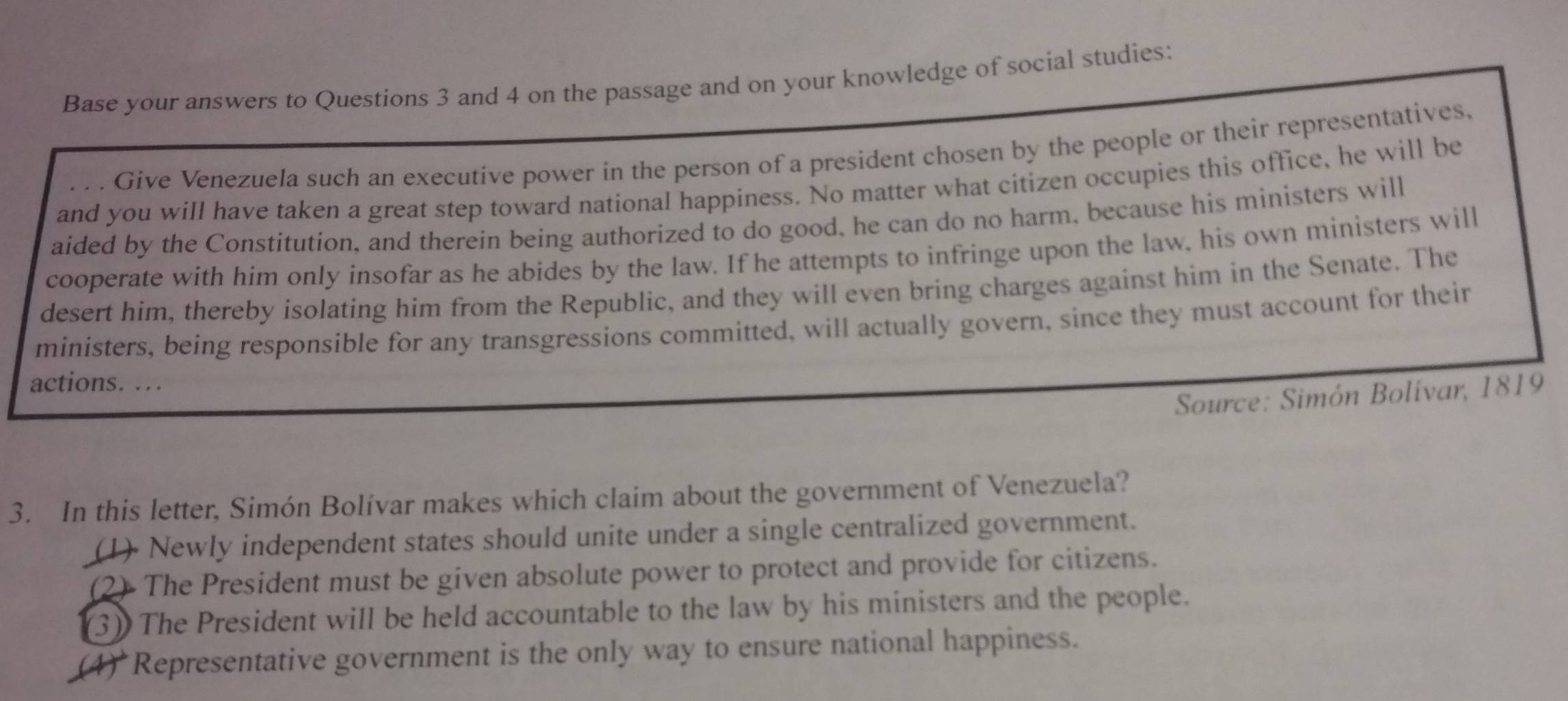 Base your answers to Questions 3 and 4 on the passage and on your knowledge of social studies:
Give Venezuela such an executive power in the person of a president chosen by the people or their representatives,
and you will have taken a great step toward national happiness. No matter what citizen occupies this office, he will be
aided by the Constitution, and therein being authorized to do good, he can do no harm, because his ministers will
cooperate with him only insofar as he abides by the law. If he attempts to infringe upon the law, his own ministers will
desert him, thereby isolating him from the Republic, and they will even bring charges against him in the Senate. The
ministers, being responsible for any transgressions committed, will actually govern, since they must account for their
actions. …
Source: Simón Bolívar, 1819
3. In this letter, Simón Bolívar makes which claim about the government of Venezuela?
(1) Newly independent states should unite under a single centralized government.
(2) The President must be given absolute power to protect and provide for citizens.
(3) The President will be held accountable to the law by his ministers and the people.
(4) Representative government is the only way to ensure national happiness.