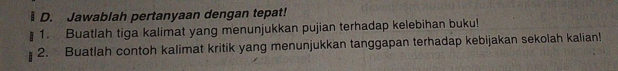 Jawablah pertanyaan dengan tepat! 
1. Buatlah tiga kalimat yang menunjukkan pujian terhadap kelebihan buku! 
2. Buatlah contoh kalimat kritik yang menunjukkan tanggapan terhadap kebijakan sekolah kalian!