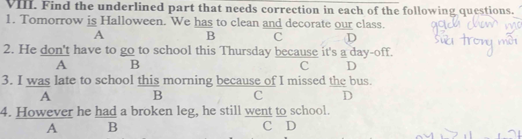 Find the underlined part that needs correction in each of the following questions.
1. Tomorrow is Halloween. We has to clean and decorate our class.
A
B
c
D
2. He don't have to go to school this Thursday because it's a day-off.
A
B
c D
3. I was late to school this morning because of I missed the bus.
A
B
C
D
4. However he had a broken leg, he still went to school.
A B C D