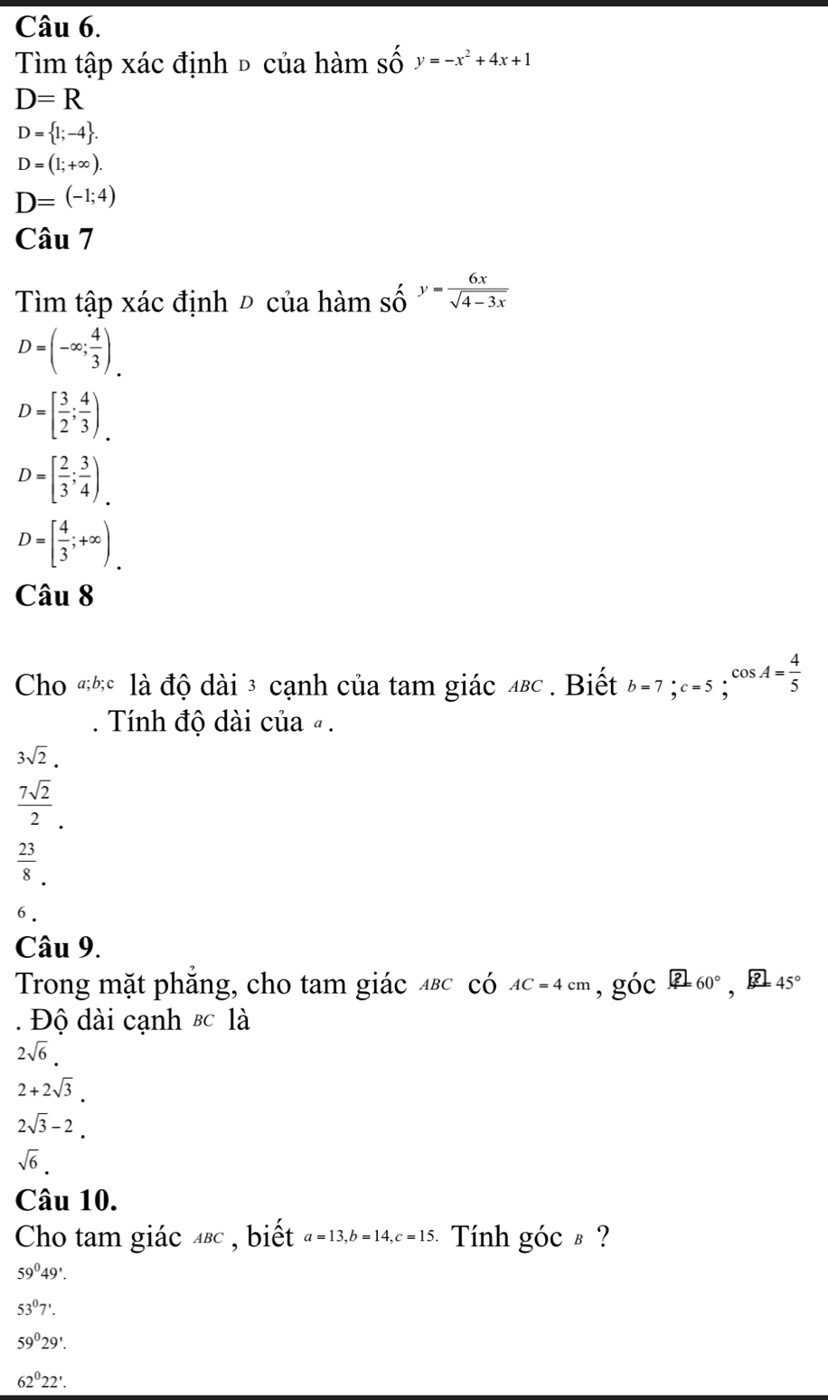 Tìm tập xác định đ của hàm số y=-x^2+4x+1
D=R
D= 1;-4.
D=(1;+∈fty ).
D=(-1;4)
Câu 7
Tìm tập xác định Đ của hàm số y= 6x/sqrt(4-3x) 
D=(-∈fty ; 4/3 ).
D=[ 3/2 ; 4/3 )_.
D=[ 2/3 ; 3/4 )_.
D=[ 4/3 ;+∈fty ). 
Câu 8
Cho #hc là độ dài 3 cạnh của tam giác 4вς. Biết b=7; c=5;cos A= 4/5  
Tính độ dài của « .
3sqrt(2).
 7sqrt(2)/2 .
 23/8 . 
6.
Câu 9.
Trong mặt phẳng, cho tam giác μεc có AC=4cm , góc 260°, □ 45°. Độ dài cạnh & c là
2sqrt(6).
2+2sqrt(3).
2sqrt(3)-2.
sqrt(6). 
Câu 10.
Cho tam giác 4вc , biết a=13, b=14, c=15 Tính góc § ?
59°49'.
53°7'.
59°29'.
62^022'.