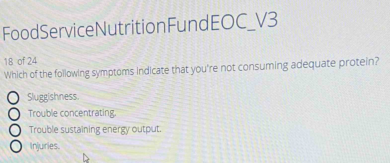 FoodServiceNutritionFundEOC_V3
18 of 24
Which of the following symptoms indicate that you're not consuming adequate protein?
Sluggishness.
Trouble concentrating.
Trouble sustaining energy output.
Injuries.