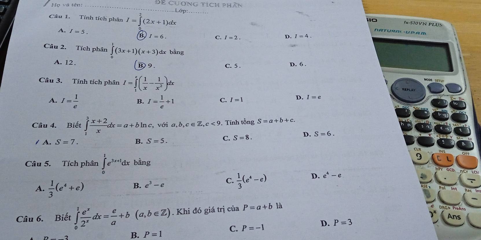 Họ và tên:_
ĐE CUơNG TícH phân
.Lớp:_
Câu 1. Tính tích phân I=∈tlimits _0^(2(2x+1)dx.
i10 fx-570VN PLUS
NATURAL-U,P,A.M
A. I=5. (B) I=6.
C. I=2. D. I=4.
Câu 2. Tích phân ∈tlimits _0^1(3x+1)(x+3) dx bằng
A. 12. D. 6 .
B) 9 . C. 5 .
Câu 3. Tính tích phân I=∈tlimits _1^e(frac 1)x- 1/x^2 )dx
MODE SET
REPLAY
A. I= 1/e  I= 1/e +1
D.
B.
C. I=1 I=e
Câu 4. Biết ∈tlimits _1^(3frac x+2)xdx=a+bln c, 17.6 a,b,c∈ Z,c<9</tex> . Tính tổng S=a+b+c.
với
D. S=6.
1 A. S=7. B. S=5.
C. S=8.
CLR
9
Câu 5. Tích phân ∈tlimits _0^(1e^3x+1)dx bàng
nPr GCD nCr LCN
D. e^4-e
B. e^3-e
C.  1/3 (e^4-e)
Pol Int
A.  1/3 (e^4+e) Rec In
Câu 6. Biết ∈tlimits _0^(1frac e^x)2^xdx= e/a +b(a,b∈ Z). Khi đó giá trị của P=a+bla
DRG▶ PreAns
Ans
B. P=1
C. P=-1
D. P=3