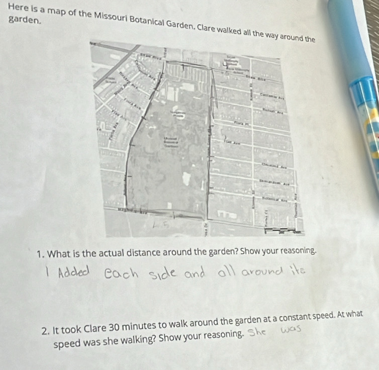 garden. 
Here is a map of the Missouri Botanical Garden. Clare walked all 
1. What is the actual distance around the garden? Show your reasoning. 
2. It took Clare 30 minutes to walk around the garden at a constant speed. At what 
speed was she walking? Show your reasoning.