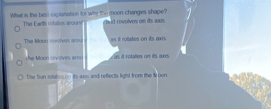 What is the best explanation for why the moon changes shape?
The Earth rotates aroun and revolves on its axis
The Moon revolves arou as it rotates on its axis
the Moon revolves arou as it rotates on its axis
The Sun rotates on its axis and reflects light from the Moon.