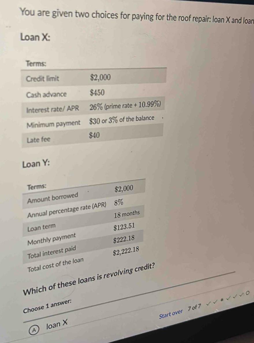 You are given two choices for paying for the roof repair: loan X and loan 
Loan X : 
Loan Y : 
Terms: 
Amount borrowed $2,000
Annual percentage rate (APR) 8%
Loan term 18 months
$123.51
Monthly payment
$222.18
Total interest paid 
Total cost of the loan $2,222.18
Which of these loans is revolving credit? 
Choose 1 answer: 
Start over 7 of 7 
④ loan X