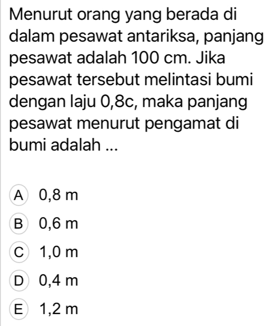 Menurut orang yang berada di
dalam pesawat antariksa, panjang
pesawat adalah 100 cm. Jika
pesawat tersebut melintasi bumi
dengan laju 0,8c, maka panjang
pesawat menurut pengamat di
bumi adalah ...
A 0,8 m
B 0,6 m
C 1,0 m
D 0,4 m
E 1,2 m