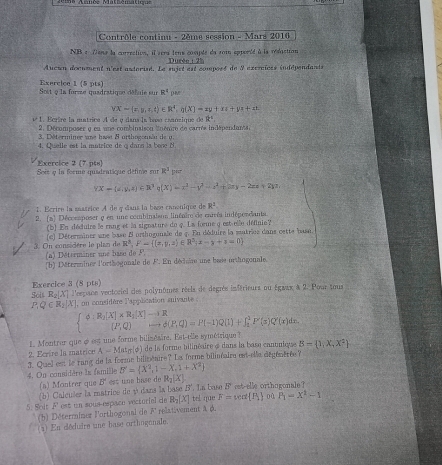 Contrôle continu - 2ème session - Mars 2016
NB e Dena la corrrction, il sera tens cosute du 2om epporéd à la réduction
_ 2116^8+275
Aucun document n'est asterisé. Le sujet est composé de 9 axeraïces indépendants
Exercice 1 (5 pts)
Sost q la forsze quadratique défule sur R^4
YX=(x,y,z,t)∈ R^4,g(X)=zy+xz+yz+zt
1é1. Bcrire la matrice A de y dans la basé caanzique de ik°
2. Décomposer y en une combinaison inéaire de carrés indépendants.
3. Déterminer ne hast 8 orthogonãu de u.
4. Quelle est la matrice de o dans la bené 8
Exercice 2(7
Seée q la forme quadratique défime sur pts R^3
YX+(a,y,z)∈ R^3;(X)=x^3-y^3-z^3+2xy-2zx+2yz
1. Ecrire la masrice A de y dians la bace canonique de R^2
2. (a) Décossposer q en une combinaisos linéaire de enrrés indépendants
(b) En déduire le rang et la signature du q. La forme q est elle définie?
(ce) Déterminer une base B orthogonale de 4. En déduire la matries dans cette basn.
R^3,F- (a,y,z)∈ R^5;x-y+z=0
3. On considère le plan de (a) Détermäner une baso de P
(b) DMiterminer l'orthogonale de F. En décisire une bese orthogonale
Exercice 3 (8 pts) Soit R_2|X| * l'espsoe vectociel des polynômes réels de degrés inférieurs ou Égwax à 2-1 our tous
PQ -R_X ], on considère l'application snivante
d:R_2[X]* R_3[X]-+R d(P,Q)=P(-1)Q(1)+∈t _1^(1P'(s)Q'(x)dn.
(P,Q)
1. Montrer que é est une forme bilinésire. Est-elle symétrique 
2. Ecrire la matrice A=Mat_n) r(φ) de la forme bilinéaire à dans la base canuniese B= 1,X,X^2
3. Quel es le rang de la forme biliténire? La forme bilinéaire ent-ela dégénèrée?
B'= X^2,1-X,1+X^2
4. On considère la famille est une base de R_2(X)
(a) Montrer que B^4. In base b^7 cet-elle orthugonale?
(b) Calculer la matrice de y dans la base . vector □ 
5. Solt F est un sous-espaco vectoriel de R_2(X) tel que F=sec alpha  P_1 o 0 P_1=X^2-1
(b) Déterrainer l'orthogonal de F relativement à d.
(a) En déduire une base orthogonale