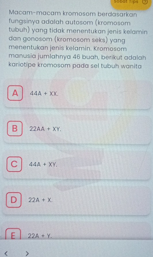 Sobat Tips
Macam-macam kromosom berdasarkan
fungsinya adalah autosom (kromosom
tubuh) yang tidak menentukan jenis kelamin
dan gonosom (kromosom seks) yang
menentukan jenis kelamin. Kromosom
manusia jumlahnya 46 buah, berikut adalah
kariotipe kromosom pada sel tubuh wanita
A 44A+XX.
B 22AA+XY.
C 44A+XY.
D 22A+X.
E 22A+Y. 
< >