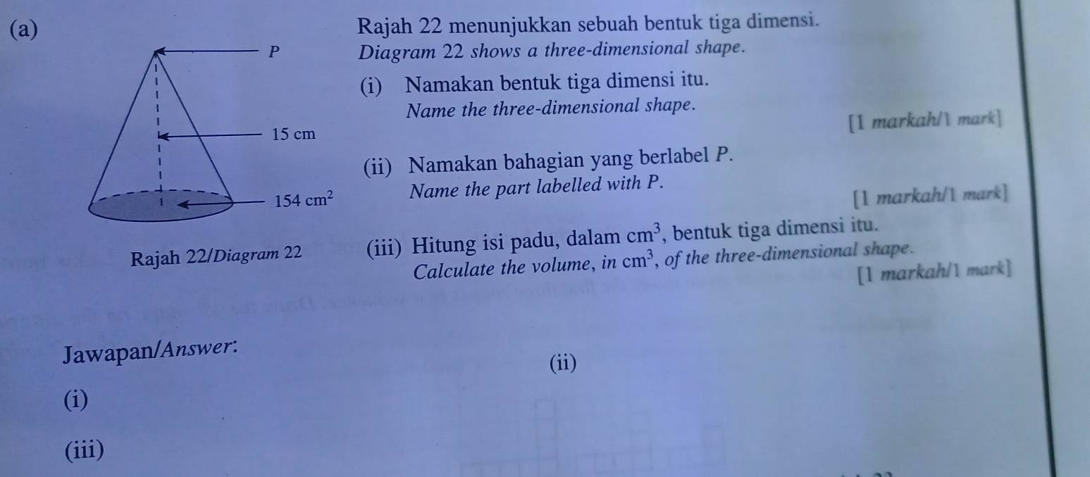 Rajah 22 menunjukkan sebuah bentuk tiga dimensi.
Diagram 22 shows a three-dimensional shape.
(i) Namakan bentuk tiga dimensi itu.
Name the three-dimensional shape.
[1 markah/ mark]
(ii) Namakan bahagian yang berlabel P.
Name the part labelled with P.
[1 markah/1 mark]
Rajah 22/Diagram(iii) Hitung isi padu, dalam cm^3 , bentuk tiga dimensi itu.
Calculate the volume, in cm^3 , of the three-dimensional shape.
[1 markah/1 mark]
Jawapan/Answer:
(ii)
(i)
(iii)