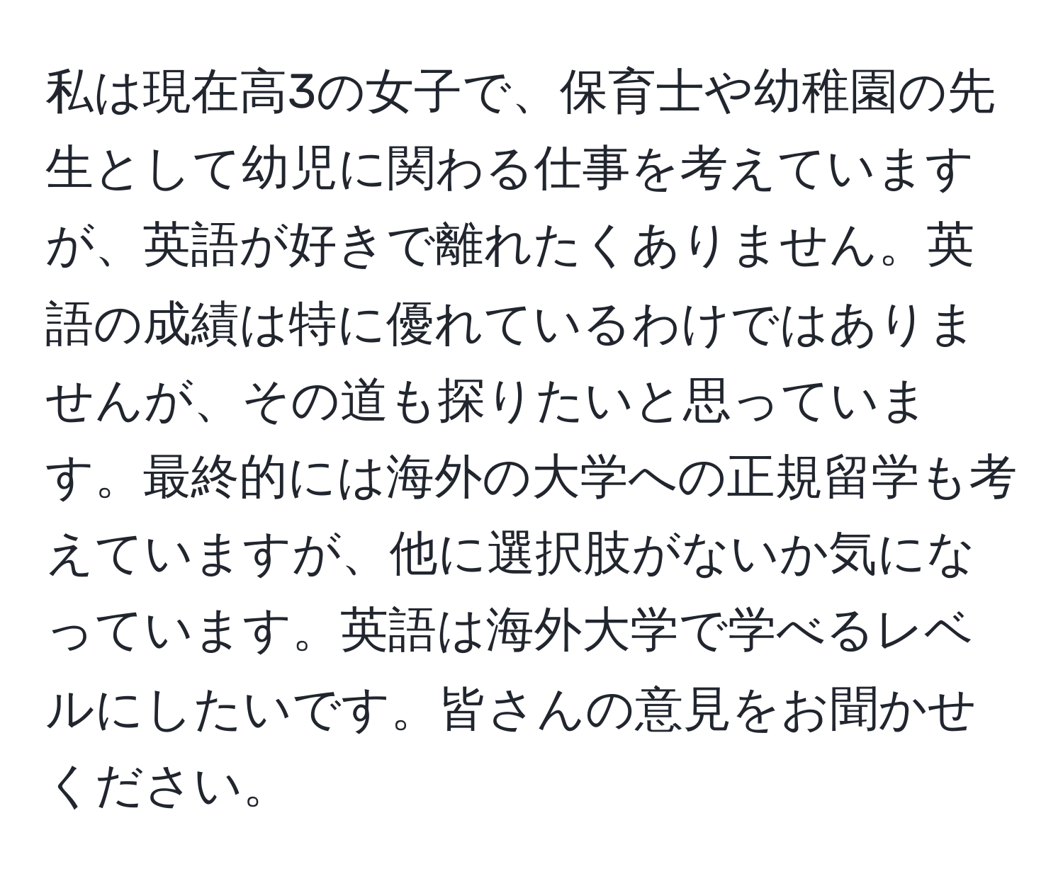 私は現在高3の女子で、保育士や幼稚園の先生として幼児に関わる仕事を考えていますが、英語が好きで離れたくありません。英語の成績は特に優れているわけではありませんが、その道も探りたいと思っています。最終的には海外の大学への正規留学も考えていますが、他に選択肢がないか気になっています。英語は海外大学で学べるレベルにしたいです。皆さんの意見をお聞かせください。