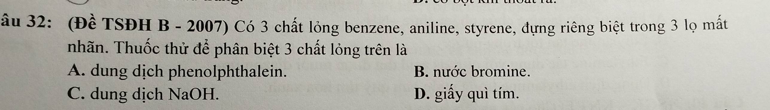 âu 32: (Đề TSĐH B - 2007) Có 3 chất lỏng benzene, aniline, styrene, đựng riêng biệt trong 3 lọ mất
nhãn. Thuốc thử để phân biệt 3 chất lỏng trên là
A. dung dịch phenolphthalein. B. nước bromine.
C. dung dịch NaOH. D. giấy quì tím.