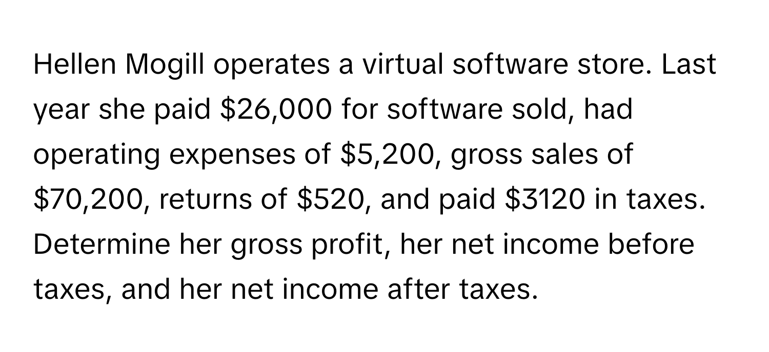 Hellen Mogill operates a virtual software store. Last year she paid $26,000 for software sold, had operating expenses of $5,200, gross sales of $70,200, returns of $520, and paid $3120 in taxes. Determine her gross profit, her net income before taxes, and her net income after taxes.