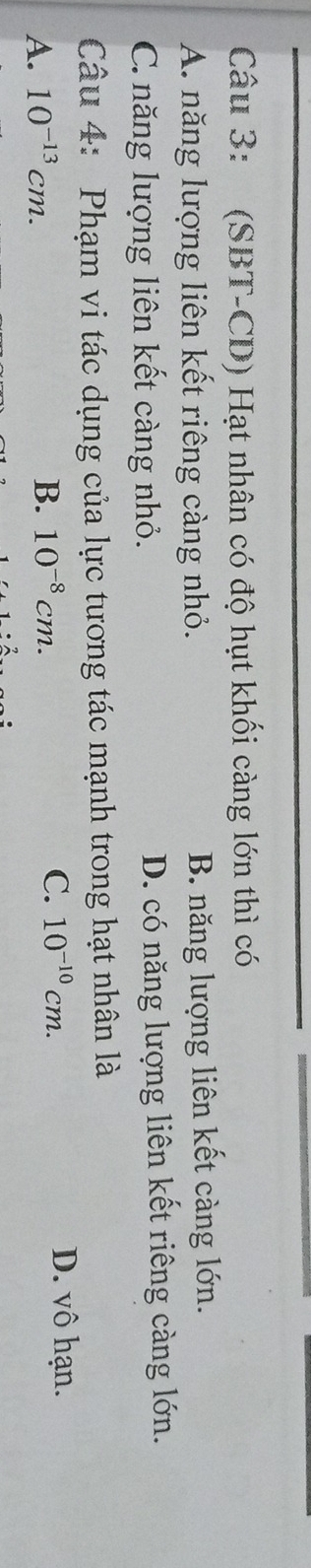 (SBT-CD) Hạt nhân có độ hụt khối càng lớn thì có
A. năng lượng liên kết riêng càng nhỏ. B. năng lượng liên kết càng lớn.
C. năng lượng liên kết càng nhỏ. D. có năng lượng liên kết riêng càng lớn.
Câu 4: Phạm vi tác dụng của lực tương tác mạnh trong hạt nhân là
A. 10^(-13)cm. B. 10^(-8)cm.
C. 10^(-10)cm. D. vô hạn.