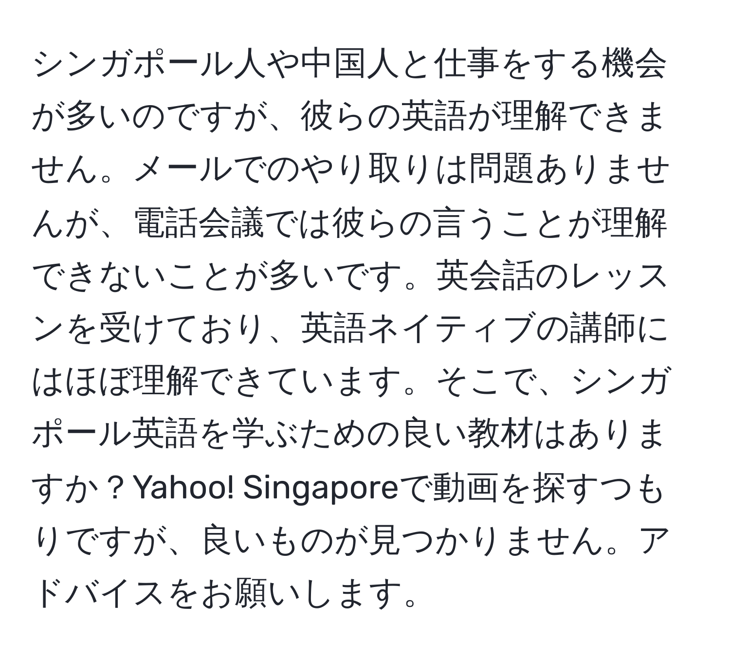 シンガポール人や中国人と仕事をする機会が多いのですが、彼らの英語が理解できません。メールでのやり取りは問題ありませんが、電話会議では彼らの言うことが理解できないことが多いです。英会話のレッスンを受けており、英語ネイティブの講師にはほぼ理解できています。そこで、シンガポール英語を学ぶための良い教材はありますか？Yahoo! Singaporeで動画を探すつもりですが、良いものが見つかりません。アドバイスをお願いします。