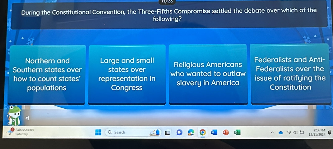 37/100
During the Constitutional Convention, the Three-Fifths Compromise settled the debate over which of the
following?
xt
Northern and Large and small Religious Americans Federalists and Anti-
Federalists over the
Southern states over states over who wanted to outlaw issue of ratifying the
how to count states' representation in slavery in America
populations Congress Constitution
Rain showers 2:14 PM
Saturday Search 12/11/2024