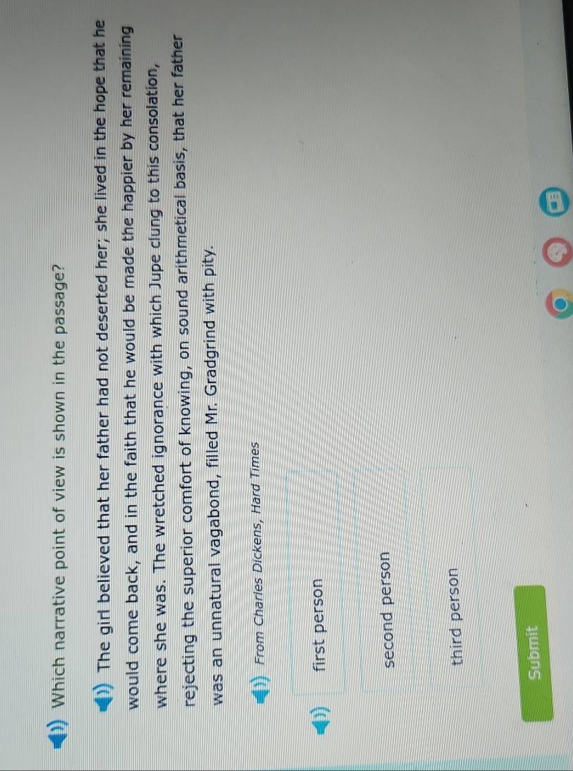 Which narrative point of view is shown in the passage?
The girl believed that her father had not deserted her; she lived in the hope that he
would come back, and in the faith that he would be made the happier by her remaining
where she was. The wretched ignorance with which Jupe clung to this consolation,
rejecting the superior comfort of knowing, on sound arithmetical basis, that her father
was an unnatural vagabond, filled Mr. Gradgrind with pity.
From Charles Dickens, Hard Times
first person
second person
third person
Submit