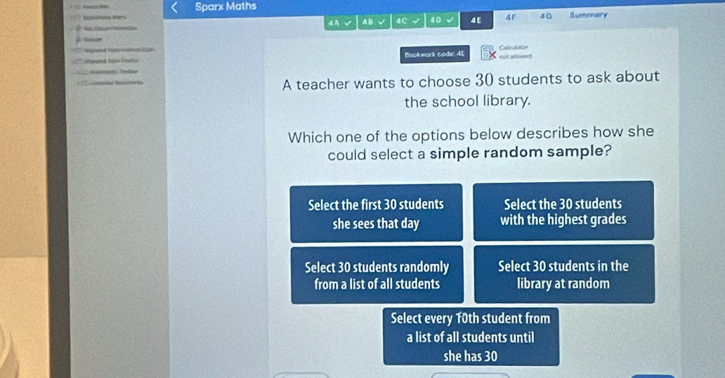 Sparx Maths
` iowonoses Mors . AA √ 4 B 4C 40 4 E 4F 40 Summary
Googe
Migand gm intodnes 2058
tégrad Boon Forpfc Bookwork code. 4E
Gasznbid Baskmeks A teacher wants to choose 30 students to ask about
the school library.
Which one of the options below describes how she
could select a simple random sample?
Select the first 30 students Select the 30 students
she sees that day with the highest grades
Select 30 students randomly Select 30 students in the
from a list of all students library at random
Select every 10th student from
a list of all students until
she has 30