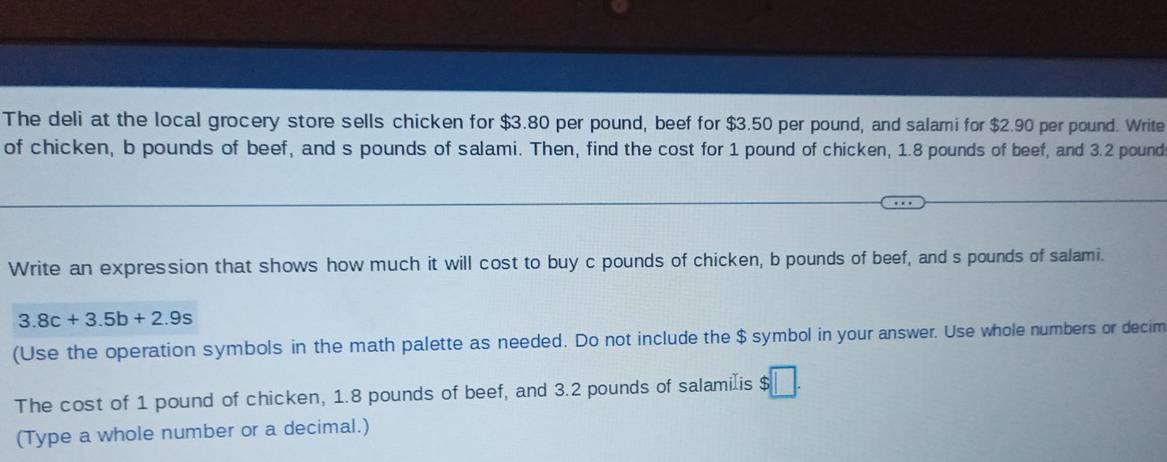 The deli at the local grocery store sells chicken for $3.80 per pound, beef for $3.50 per pound, and salami for $2.90 per pound. Write 
of chicken, b pounds of beef, and s pounds of salami. Then, find the cost for 1 pound of chicken, 1.8 pounds of beef, and 3.2 pound
Write an expression that shows how much it will cost to buy c pounds of chicken, b pounds of beef, and s pounds of salami.
3.8c+3.5b+2.9s
(Use the operation symbols in the math palette as needed. Do not include the $ symbol in your answer. Use whole numbers or decim 
The cost of 1 pound of chicken, 1.8 pounds of beef, and 3.2 pounds of salamiæis $
(Type a whole number or a decimal.)