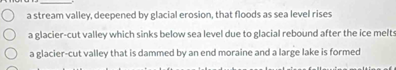 a stream valley, deepened by glacial erosion, that floods as sea level rises
a glacier-cut valley which sinks below sea level due to glacial rebound after the ice melts
a glacier-cut valley that is dammed by an end moraine and a large lake is formed