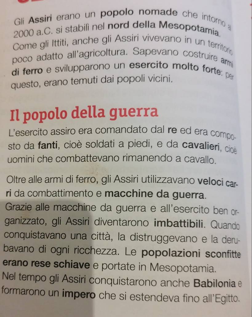 Gli Assiri erano un popolo nomade che intorno
2000 a.C. si stabilì nel nord della Mesopotamia. 
Come gli Ittiti, anche gli Assiri vivevano in un territoria 
poco adatto all'agricoltura. Sapevano costruire armi 
di ferro e svilupparono un esercito molto forte: per 
questo, erano temuti dai popoli vicini. 
Il popolo della guerra 
L'esercito assiro era comandato dal re ed era compo- 
sto da fanti, cioè soldati a piedi, e da cavalíeri, cioè 
uomini che combattevano rimanendo a cavallo. 
Oltre alle armi di ferro, gli Assiri utilizzavano veloci car 
ri da combattimento e macchine da guerra. 
Grazie alle macchine da guerra e all'esercito ben or- 
ganizzato, gli Assiri diventarono imbattibili. Quando 
conquistavano una città, la distruggevano e la deru- 
bavano di ogni ricchezza. Le popolazioni sconfitte 
erano rese schiave e portate in Mesopotamia. 
Nel tempo gli Assiri conquistarono anche Babilonia e 
formarono un impero che si estendeva fino all'Egitto.