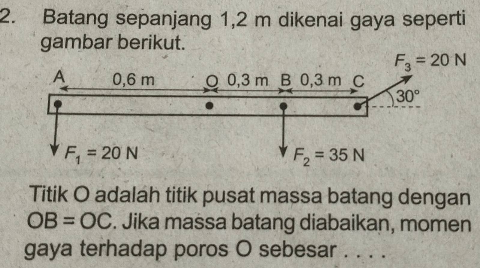 Batang sepanjang 1,2 m dikenai gaya seperti
gambar berikut.
Titik O adalah titik pusat massa batang dengan
OB=OC. Jika massa batang diabaikan, momen
gaya terhadap poros O sebesar a_