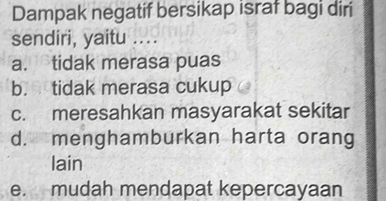 Dampak negatif bersikap israf bagi diri
sendiri, yaitu ....
a. tidak merasa puas
b. tidak merasa cukup
c. meresahkan masyarakat sekitar
d. menghamburkan harta orang
lain
e. mudah mendapat kepercayaan