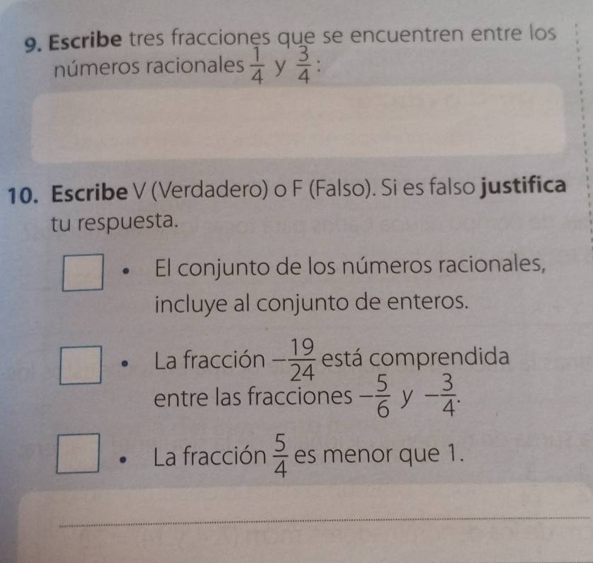 Escribe tres fracciones que se encuentren entre los 
números racionales  1/4  y  3/4 
10. Escribe V (Verdadero) o F (Falso). Si es falso justifica 
tu respuesta. 
El conjunto de los números racionales, 
incluye al conjunto de enteros. 
La fracción - 19/24  está comprendida 
entre las fracciones - 5/6  y - 3/4 . 
La fracción  5/4  es menor que 1. 
_