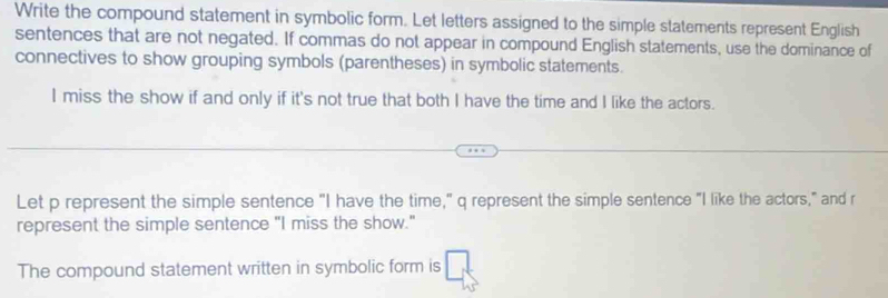 Write the compound statement in symbolic form. Let letters assigned to the simple statements represent English 
sentences that are not negated. If commas do not appear in compound English statements, use the dominance of 
connectives to show grouping symbols (parentheses) in symbolic statements. 
I miss the show if and only if it's not true that both I have the time and I like the actors. 
Let p represent the simple sentence "I have the time," q represent the simple sentence "I like the actors," and r
represent the simple sentence "I miss the show." 
The compound statement written in symbolic form is