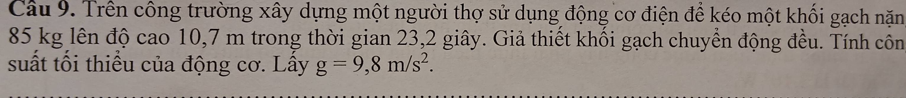 Trên công trường xây dựng một người thợ sử dụng động cơ điện để kéo một khối gạch nặm
85 kg lên độ cao 10,7 m trong thời gian 23, 2 giây. Giả thiết khối gạch chuyển động đều. Tính côn 
suất tối thiểu của động cơ. Lấy g=9,8m/s^2.