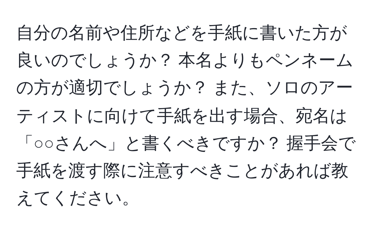 自分の名前や住所などを手紙に書いた方が良いのでしょうか？ 本名よりもペンネームの方が適切でしょうか？ また、ソロのアーティストに向けて手紙を出す場合、宛名は「○○さんへ」と書くべきですか？ 握手会で手紙を渡す際に注意すべきことがあれば教えてください。