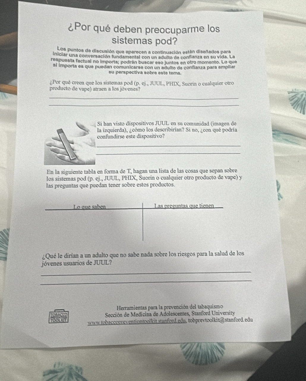 ¿Por qué deben preocuparme los 
sistemas pod? 
Los puntos de discusión que aparecen a continuación están diseñados para 
iniciar una conversación fundamental con un adulto de confianza en su vida. La 
respuesta factual no importa; podrán buscar eso juntos en otro momento. Lo que 
sí importa es que puedan comunicarse con un adulto de confianza para ampliar 
su perspectiva sobre este tema. 
¿Por qué creen que los sistemas pod (p. ej., JUUL, PHIX, Suorin o cualquier otro 
producto de vape) atraen a los jóvenes? 
_ 
_ 
Si han visto dispositivos JUUL en su comunidad (imagen de 
la izquierda), ¿cómo los describirían? Si no, ¿con qué podría 
confundirse este dispositivo? 
_ 
_ 
En la siguiente tabla en forma de T, hagan una lista de las cosas que sepan sobre 
los sistemas pod (p. ej., JUUL, PHIX, Suorin o cualquier otro producto de vape) y 
las preguntas que puedan tener sobre estos productos. 
Lo que sabén Las preguntas que tienen 
¿Qué le dirían a un adulto que no sabe nada sobre los riesgos para la salud de los 
jóvenes usuarios de JUUL? 
_ 
_ 
Herramientas para la prevención del tabaquismo 
Sección de Medicina de Adolescentes, Stanford University 
FOOCOT www.tobaccopreventiontoolkit.stanford.edu, tobprevtoolkit@stanford.edu