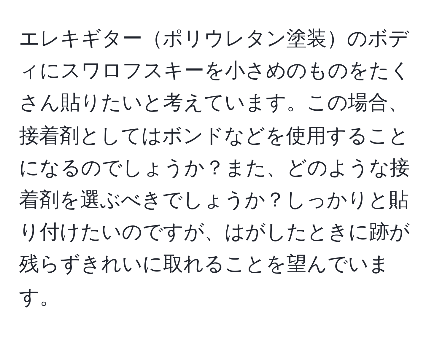 エレキギターポリウレタン塗装のボディにスワロフスキーを小さめのものをたくさん貼りたいと考えています。この場合、接着剤としてはボンドなどを使用することになるのでしょうか？また、どのような接着剤を選ぶべきでしょうか？しっかりと貼り付けたいのですが、はがしたときに跡が残らずきれいに取れることを望んでいます。