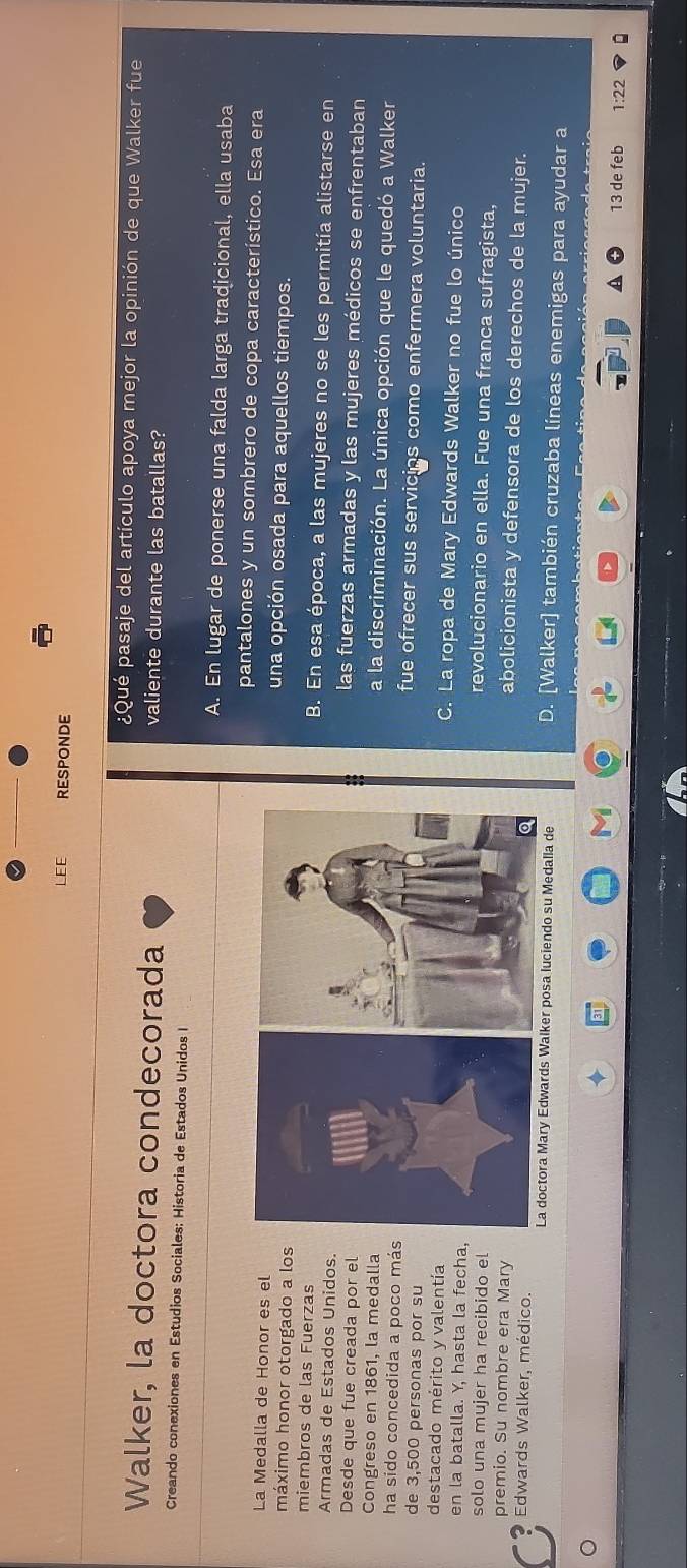 EE RESPONDE
¿Qué pasaje del artículo apoya mejor la opinión de que Walker fue
Walker, la doctora condecorada valiente durante las batallas?
Creando conexiones en Estudios Sociales: Historia de Estados Unidos I
A. En lugar de ponerse una falda larga tradicional, ella usaba
pantalones y un sombrero de copa característico. Esa era
La Medalla de Honor es eluna opción osada para aquellos tiempos.
máximo honor otorgado a los
miembros de las FuerzasB. En esa época, a las mujeres no se les permitía alistarse en
Armadas de Estados Unidos.las fuerzas armadas y las mujeres médicos se enfrentaban
Desde que fue creada por ela la discriminación. La única opción que le quedó a Walker
Congreso en 1861, la medalla
ha sido concedida a poco másfue ofrecer sus servicips como enfermera voluntaria.
de 3,500 personas por su
destacado mérito y valentíaC. La ropa de Mary Edwards Walker no fue lo único
en la batalla. Y, hasta la fecha,revolucionario en ella. Fue una franca sufragista,
solo una mujer ha recibido el
premio. Su nombre era Mary
abolicionista y defensora de los derechos de la mujer.
Edwards Walker, médico. D. [Walker] también cruzaba líneas enemigas para ayudar a
La doctora Mary Edwards Walker posa luciendo su Medalla de
A 13 de feb 1:22