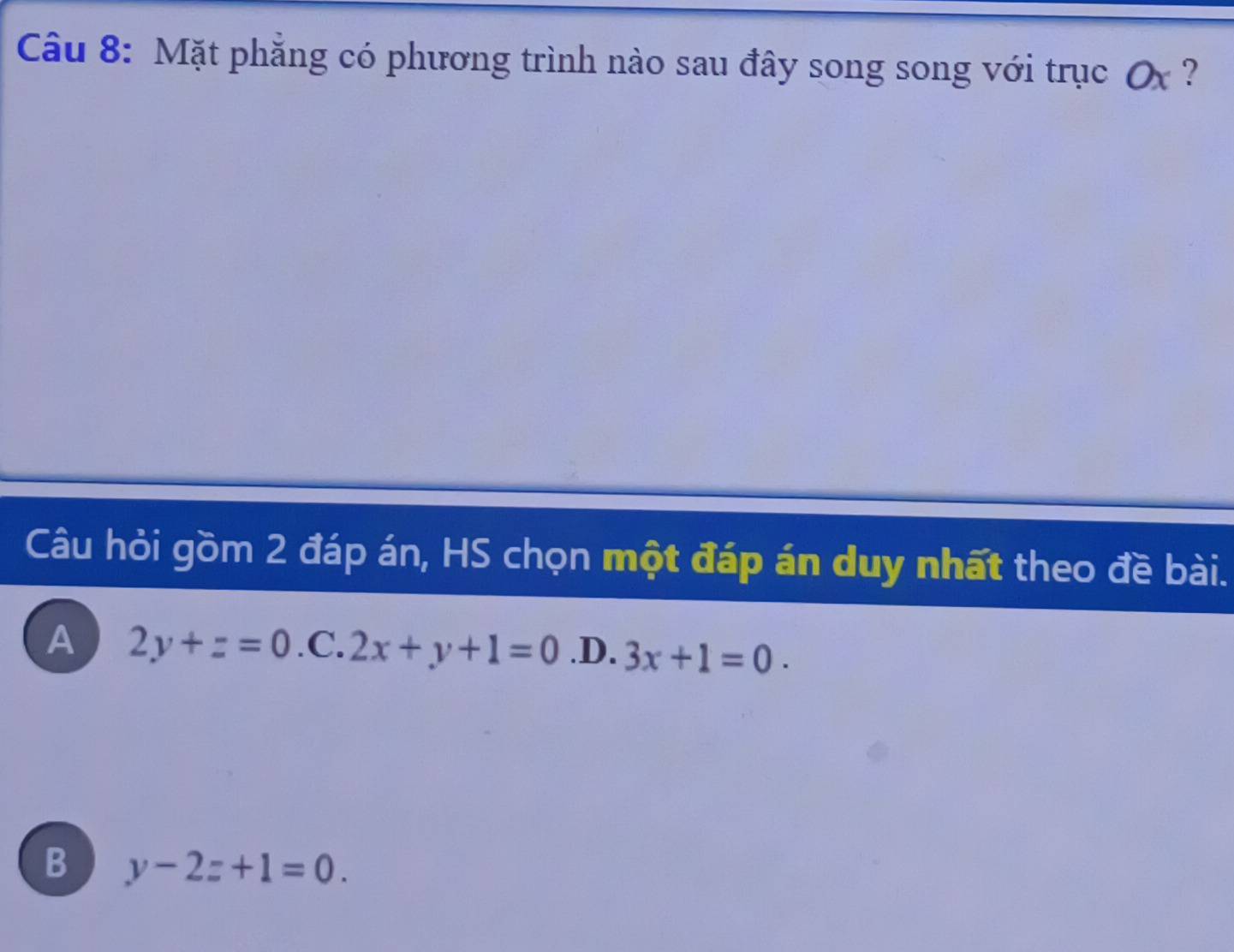 Mặt phẳng có phương trình nào sau đây song song với trục ơx ?
Câu hỏi gồm 2 đáp án, HS chọn một đáp án duy nhất theo đề bài.
A 2y+z=0.C.2x+y+1=0 .D. 3x+1=0.
B y-2z+1=0.