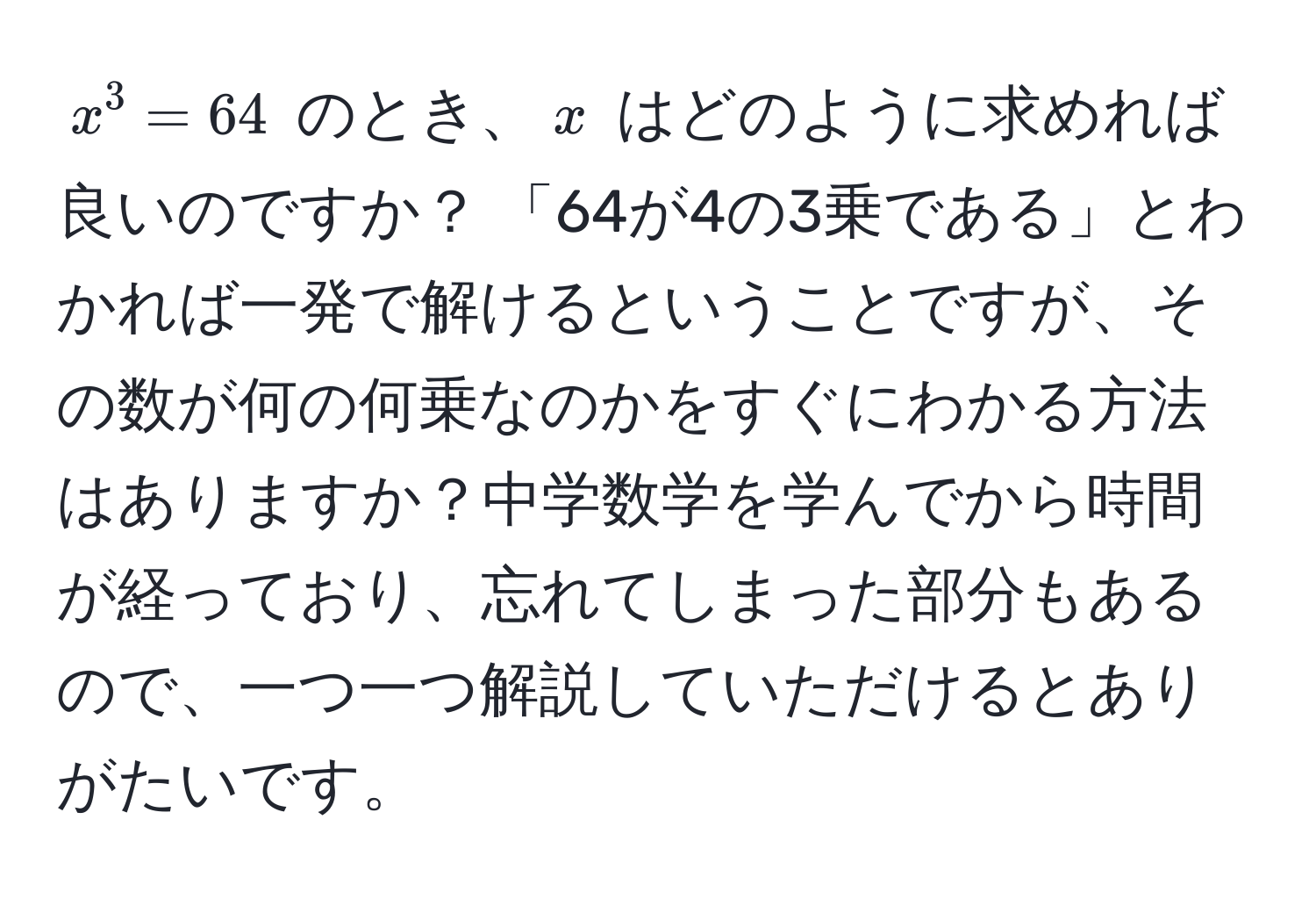 $x^3 = 64$ のとき、$x$ はどのように求めれば良いのですか？ 「64が4の3乗である」とわかれば一発で解けるということですが、その数が何の何乗なのかをすぐにわかる方法はありますか？中学数学を学んでから時間が経っており、忘れてしまった部分もあるので、一つ一つ解説していただけるとありがたいです。