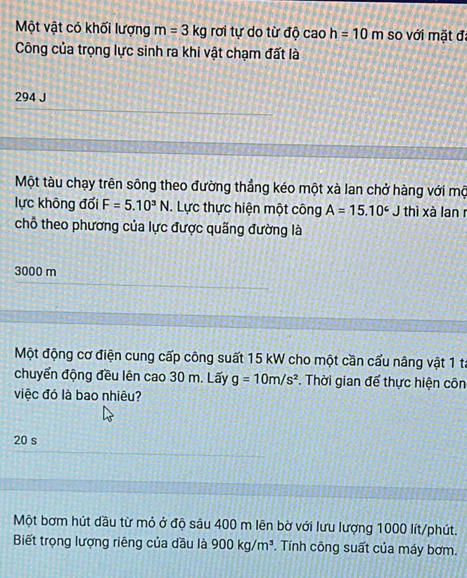 Một vật có khối lượng m=3kg rơi tự do từ độ cao h=10m so với mặt đã
Công của trọng lực sinh ra khi vật chạm đất là
294 J
Một tàu chạy trên sông theo đường thẳng kéo một xà lan chở hàng với mộ
lực không đổi F=5.10^3N. Lực thực hiện một công A=15.10^6J thì xà lan r
chỗ theo phương của lực được quãng đường là
3000 m
Một động cơ điện cung cấp công suất 15 kW cho một cần cấu nâng vật 1 tả
chuyển động đều lên cao 30 m. Lấy g=10m/s^2. Thời gian để thực hiện côn
việc đó là bao nhiêu?
20 s
Một bơm hút dầu từ mỏ ở độ sâu 400 m lên bờ với lưu lượng 1000 lít/phút.
Biết trọng lượng riêng của dầu là 900kg/m^3. Tính công suất của máy bơm.