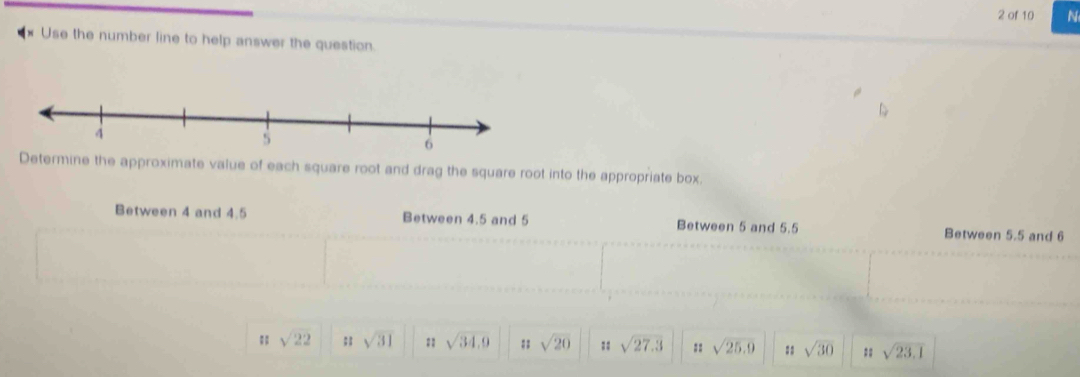 of 10 N
* Use the number line to help answer the question.
Determine the approximate value of each square root and drag the square root into the appropriate box.
Between 4 and 4.5 Between 4.5 and 5 Between 5 and 5.5 Between 5.5 and 6;; sqrt(22);; sqrt(31) sqrt(34,9);; sqrt(20);; sqrt(27.3) == sqrt(25.9) :: sqrt(30) sqrt(23.1)