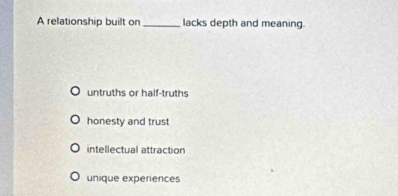 A relationship built on _lacks depth and meaning.
untruths or half-truths
honesty and trust
intellectual attraction
unique experiences