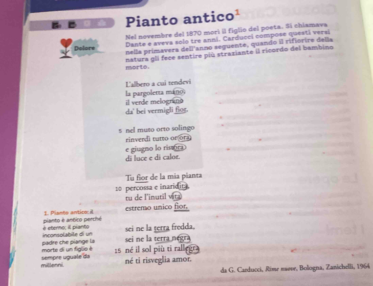 Pianto antico¹ 
Nel novembre del 1870 morì il figlio del poeta. Si chiamava 
Dante e aveva solo tre anni. Carducci compose questi versi 
nella primavera dell’anno seguente, quando il rifiorire della 
Dolore 
natura gli fece sentire più straziante il ricordo del bambino 
morto. 
L'albero a cui tendevi 
la pargoletta máno, 
il verde melograno 
da' bei vermigli fior, 
5 nel muto orto solingo 
rinverdì tutto or ora 
e giugno lo ristora 
di luce e di calor. 
Tu fior de la mia pianta
10 percossa e inaridita 
tu de l’inutil vita 
1. Pianto antico: il estremo unico fior, 
pianto è antico perché 
é eterno; il pianto 
inconsolabile di un sei ne la terra fredda, 
padre che piange la sei ne la terra negra 
morte di un figlio è 
sempre uguale da 15 né il sol più ti rallegra 
millenni. né ti risveglia amor. 
da G. Carducci, Rime nuove, Bologna, Zanichelli, 1964