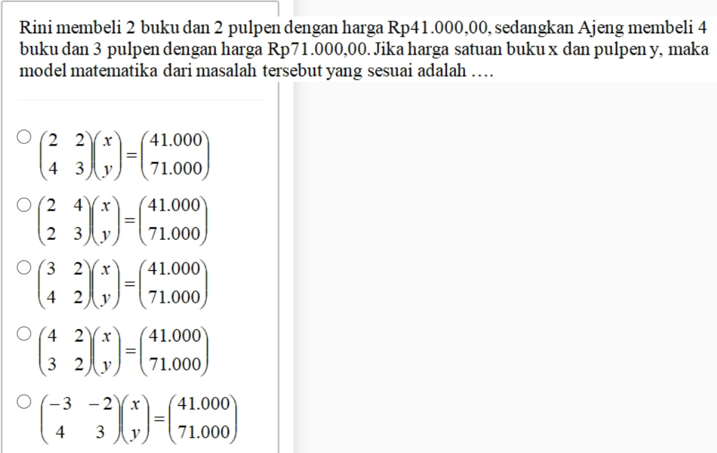 Rini membeli 2 buku dan 2 pulpen dengan harga Rp41.000,00, sedangkan Ajeng membeli 4
buku dan 3 pulpen dengan harga Rp71.000,00. Jika harga satuan buku x dan pulpen y, maka
model matematika dari masalah tersebut yang sesuai adalah …
beginpmatrix 2&2 4&3endpmatrix beginpmatrix x yendpmatrix =beginpmatrix 41.000 71.000endpmatrix
beginpmatrix 2&4 2&3endpmatrix beginpmatrix x yendpmatrix =beginpmatrix 41.000 71.000endpmatrix
beginpmatrix 3&2 4&2endpmatrix beginpmatrix x yendpmatrix =beginpmatrix 41.000 71.000endpmatrix
beginpmatrix 4&2 3&2endpmatrix beginpmatrix x yendpmatrix =beginpmatrix 41.000 71.000endpmatrix
beginpmatrix -3&-2 4&3endpmatrix beginpmatrix x yendpmatrix =beginpmatrix 41.000 71.000endpmatrix