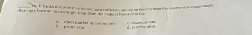 If banks discover they do not have sufficient money on hand to meet the reserve ratio requirement.
they may borrow an overnight loan from the Federal Reserve at the
aopen market operation rate c. discount rate.
b. prime rate d. reserve ratio.