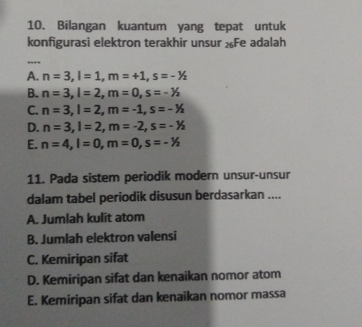 Bilangan kuantum yang tepat untuk
konfigurasi elektron terakhir unsur ½Fe adalah
_
A. n=3, l=1, m=+1, s=--/_2
B. n=3, l=2, m=0, s=-1/2
C. n=3, l=2, m=-1, s=-1/2
D. n=3, l=2, m=-2, s=-1/2
E. n=4, l=0, m=0, s=-1/2
11. Pada sistem periodik modern unsur-unsur
dalam tabel periodik disusun berdasarkan ....
A. Jumlah kulit atom
B. Jumlah elektron valensi
C. Kemiripan sifat
D. Kemiripan sifat dan kenaikan nomor atom
E. Kemiripan sifat dan kenaikan nomor massa