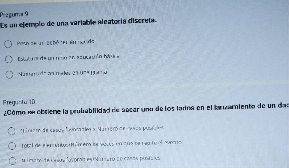 Pregunta 9
Es un ejemplo de una variable aleatoria discreta.
Peso de un bebé recién nacido
Estatura de un niño en educación básica
Número de animales en una granja
Pregunta 10
¿Cómo se obtiene la probabilidad de sacar uno de los lados en el lanzamiento de un dad
Número de casos favorables x Número de casos posibles
Total de elementos/Número de veces en que se repite el evento
Número de casos favorables/Número de casos posibles