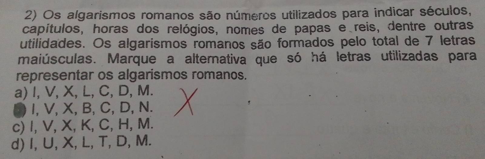 Os algarismos romanos são números utilizados para indicar séculos,
capítulos, horas dos relógios, nomes de papas e reis, dentre outras
utilidades. Os algarismos romanos são formados pelo total de 7 letras
maiúsculas. Marque a alternativa que só há letras utilizadas para
representar os algarismos romanos.
a) I, V, X, L, C, D, M.
I, V, X, B, C, D, N.
c) I, V, X, K, C, H, M.
d) I, U, X, L, T, D, M.