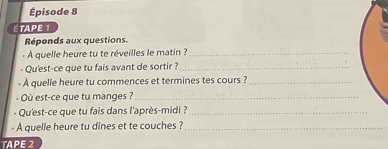 Épisode 8 
ÉTAPE 1 
Réponds aux questions. 
À quelle heure tu te réveilles le matin ?_ 
Qu'est-ce que tu fais avant de sortir ?_ 
A quelle heure tu commences et termines tes cours ?_ 
Où est-ce que tu manges ?_ 
Qu'est-ce que tu fais dans l’après-midi ?_ 
À quelle heure tu dînes et te couches ?_ 
TAPE 2