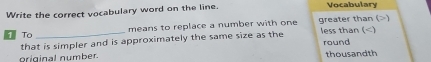 Write the correct vocabulary word on the line. Vocabulary
To _means to replace a number with one greater than () less than ()
that is simpler and is approximately the same size as the
round
griginal number. thousandth