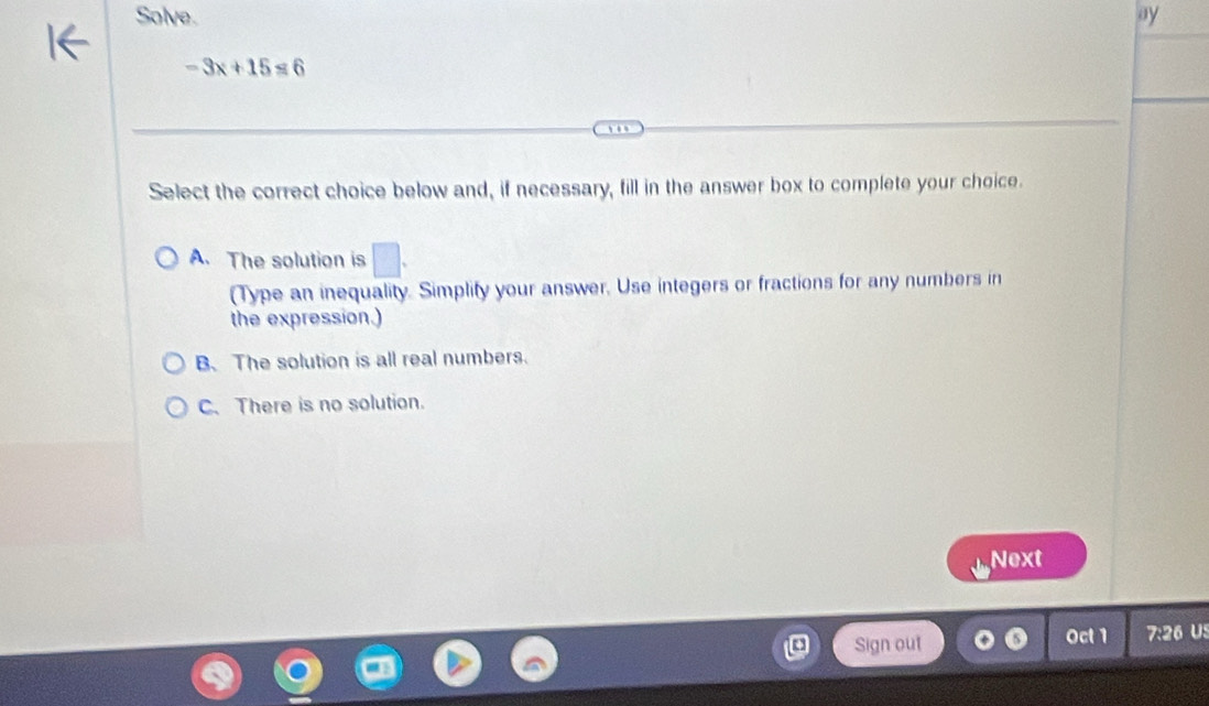 Solve. ay
-3x+15=6
Select the correct choice below and, if necessary, fill in the answer box to complete your choice.
A. The solution is □ . 
(Type an inequality. Simplify your answer. Use integers or fractions for any numbers in
the expression.)
B. The solution is all real numbers.
C. There is no solution.
Next
Sign out Oct 1 7:26 U